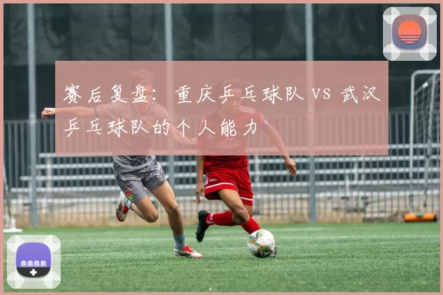 赛后复盘：重庆乒乓球队 vs 武汉乒乓球队的个人能力