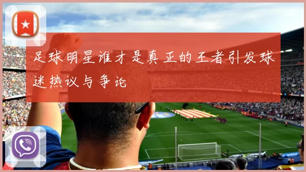 足球明星谁才是真正的王者引发球迷热议与争论