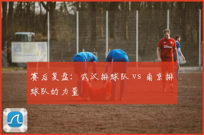 赛后复盘：武汉排球队 vs 南京排球队的力量