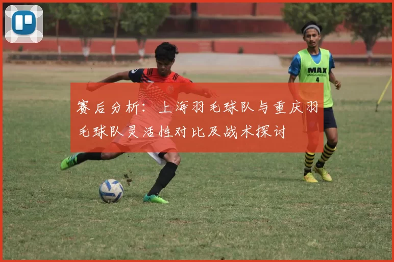 赛后分析：上海羽毛球队与重庆羽毛球队灵活性对比及战术探讨