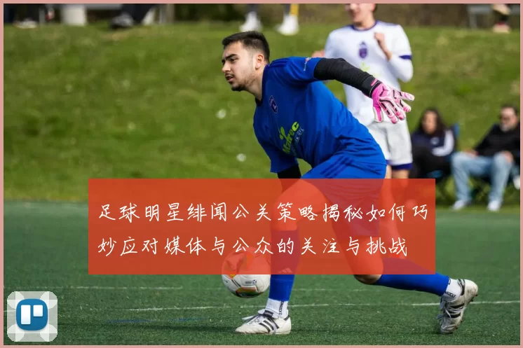 足球明星绯闻公关策略揭秘如何巧妙应对媒体与公众的关注与挑战