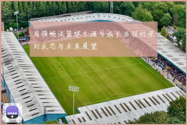 周强畅谈篮球生涯与成长历程的深刻反思与未来展望