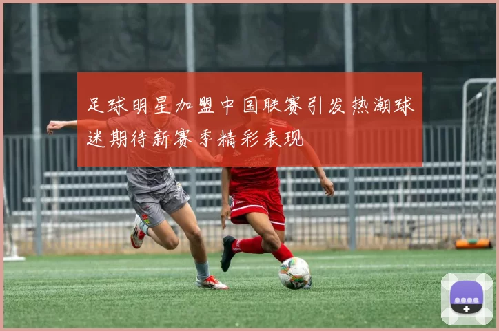 足球明星加盟中国联赛引发热潮球迷期待新赛季精彩表现